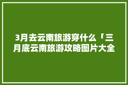 3月去云南旅游穿什么「三月底云南旅游攻略图片大全」 3月去云南旅游穿什么「三月底云南旅游攻略图片大全」 手机电脑