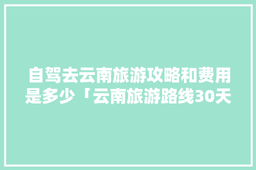 自驾去云南旅游攻略和费用是多少「云南旅游路线30天攻略图」 自驾去云南旅游攻略和费用是多少「云南旅游路线30天攻略图」 手机电脑