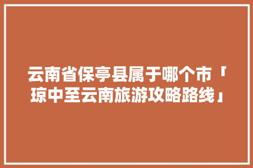 云南省保亭县属于哪个市「琼中至云南旅游攻略路线」 云南省保亭县属于哪个市「琼中至云南旅游攻略路线」 旅游攻略