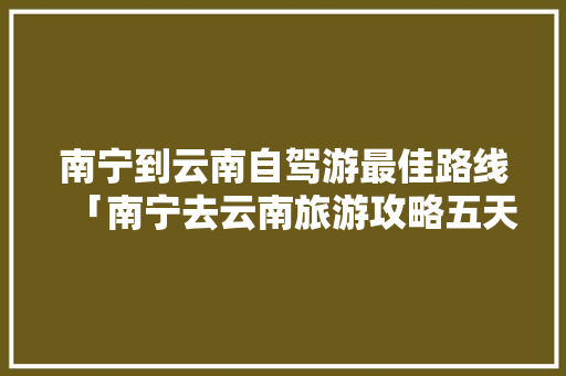 南宁到云南自驾游最佳路线「南宁去云南旅游攻略五天游」 南宁到云南自驾游最佳路线「南宁去云南旅游攻略五天游」 时尚穿搭