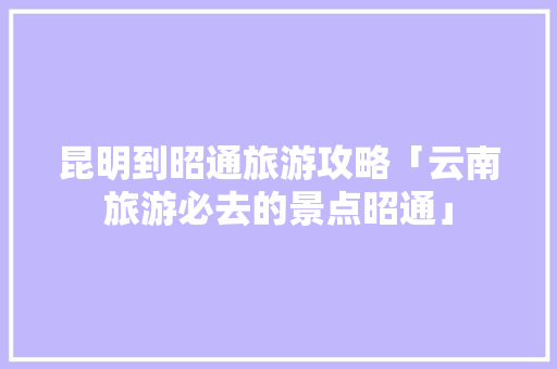 昆明到昭通旅游攻略「云南旅游必去的景点昭通」 昆明到昭通旅游攻略「云南旅游必去的景点昭通」 健康母婴