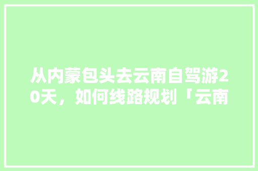 从内蒙包头去云南自驾游20天，如何线路规划「云南旅游自由行攻略两天多少钱」 从内蒙包头去云南自驾游20天，如何线路规划「云南旅游自由行攻略两天多少钱」 健康母婴