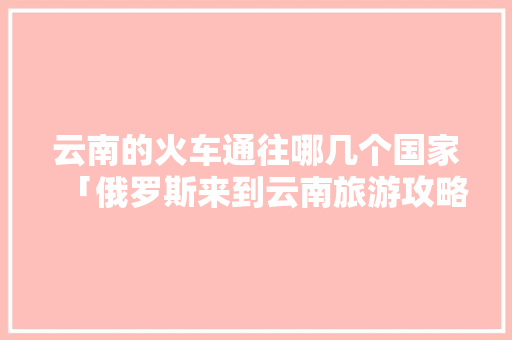 云南的火车通往哪几个国家「俄罗斯来到云南旅游攻略图」 云南的火车通往哪几个国家「俄罗斯来到云南旅游攻略图」 手机电脑