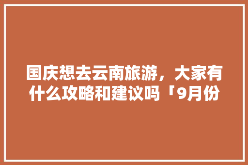 国庆想去云南旅游，大家有什么攻略和建议吗「9月份云南旅游攻略」 国庆想去云南旅游，大家有什么攻略和建议吗「9月份云南旅游攻略」 旅游攻略