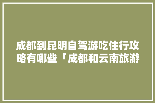 成都到昆明自驾游吃住行攻略有哪些「成都和云南旅游攻略一样吗」 成都到昆明自驾游吃住行攻略有哪些「成都和云南旅游攻略一样吗」 手机电脑