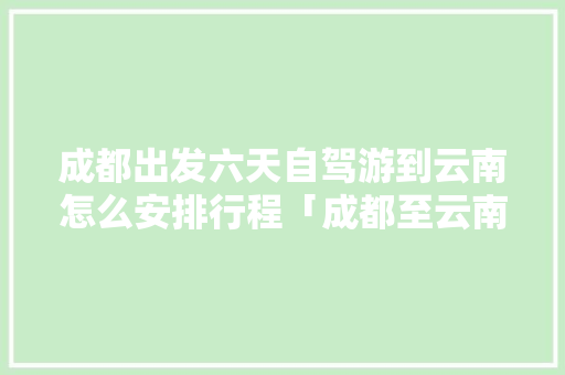 成都出发六天自驾游到云南怎么安排行程「成都至云南旅行攻略」 成都出发六天自驾游到云南怎么安排行程「成都至云南旅行攻略」 手机电脑