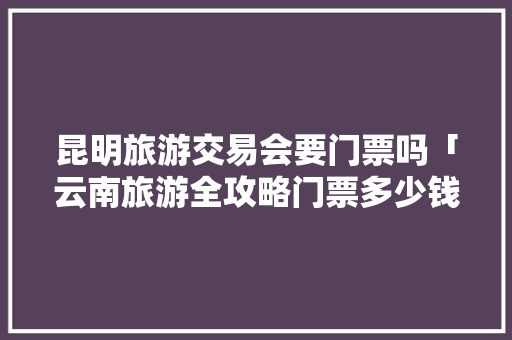 昆明旅游交易会要门票吗「云南旅游全攻略门票多少钱」 昆明旅游交易会要门票吗「云南旅游全攻略门票多少钱」 美食菜谱