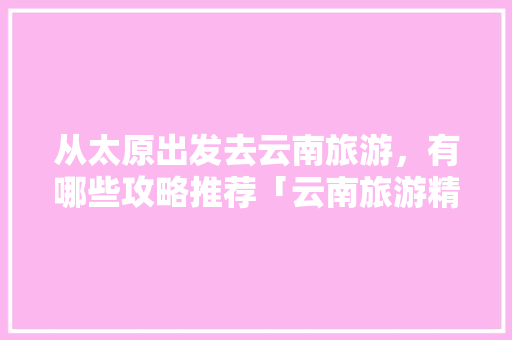 从太原出发去云南旅游，有哪些攻略推荐「云南旅游精典攻略视频播放下载」 从太原出发去云南旅游，有哪些攻略推荐「云南旅游精典攻略视频播放下载」 美食菜谱
