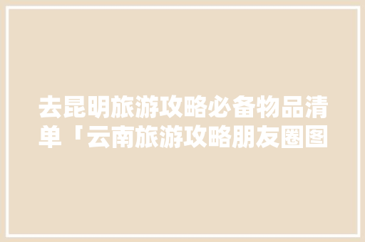 去昆明旅游攻略必备物品清单「云南旅游攻略朋友圈图文大全」 去昆明旅游攻略必备物品清单「云南旅游攻略朋友圈图文大全」 旅游攻略