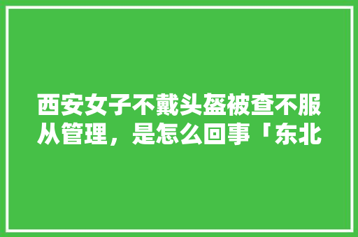 西安女子不戴头盔被查不服从管理，是怎么回事「东北的三轮车」 西安女子不戴头盔被查不服从管理，是怎么回事「东北的三轮车」 时尚穿搭