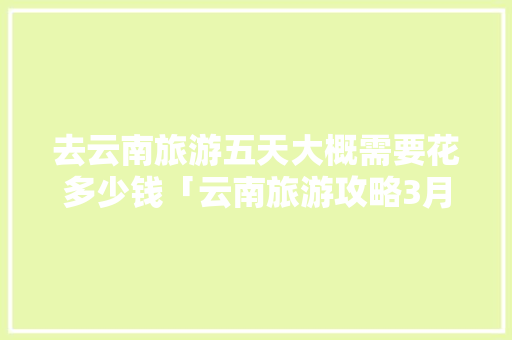去云南旅游五天大概需要花多少钱「云南旅游攻略3月五天」 去云南旅游五天大概需要花多少钱「云南旅游攻略3月五天」 时尚穿搭