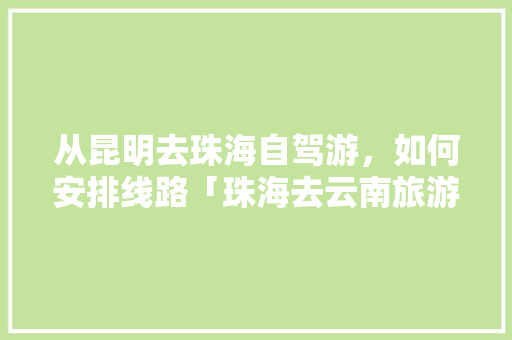 从昆明去珠海自驾游，如何安排线路「珠海去云南旅游攻略自由行最佳路线」 从昆明去珠海自驾游，如何安排线路「珠海去云南旅游攻略自由行最佳路线」 美食菜谱