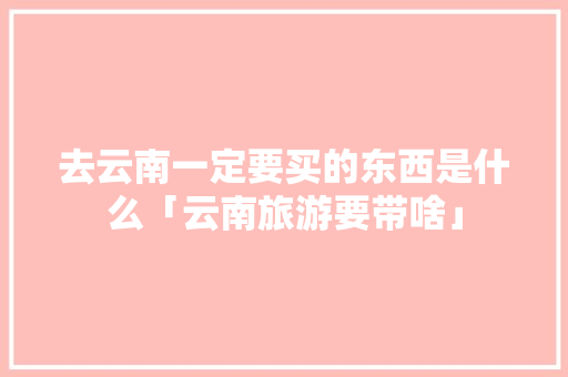 去云南一定要买的东西是什么「云南旅游要带啥」 去云南一定要买的东西是什么「云南旅游要带啥」 旅游攻略