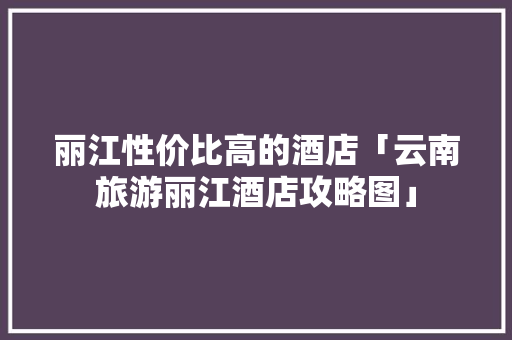 丽江性价比高的酒店「云南旅游丽江酒店攻略图」 丽江性价比高的酒店「云南旅游丽江酒店攻略图」 时尚穿搭