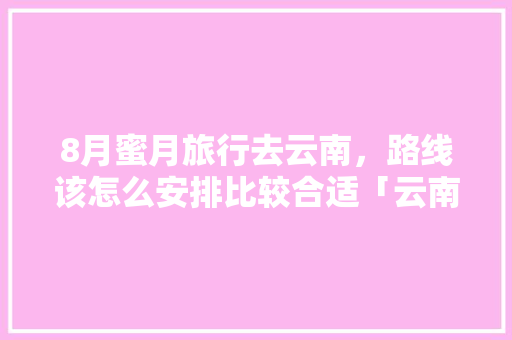 8月蜜月旅行去云南，路线该怎么安排比较合适「云南旅游蜜月路线攻略图片」 8月蜜月旅行去云南，路线该怎么安排比较合适「云南旅游蜜月路线攻略图片」 时尚穿搭