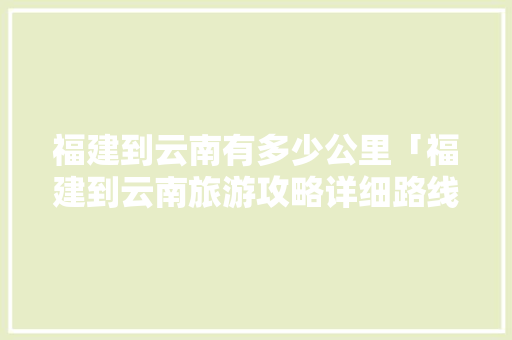 福建到云南有多少公里「福建到云南旅游攻略详细路线」 福建到云南有多少公里「福建到云南旅游攻略详细路线」 旅游攻略