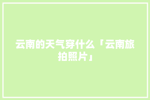 云南的天气穿什么「云南旅拍照片」 云南的天气穿什么「云南旅拍照片」 健康母婴