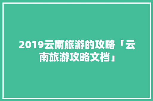 2019云南旅游的攻略「云南旅游攻略文档」 2019云南旅游的攻略「云南旅游攻略文档」 汽车常识