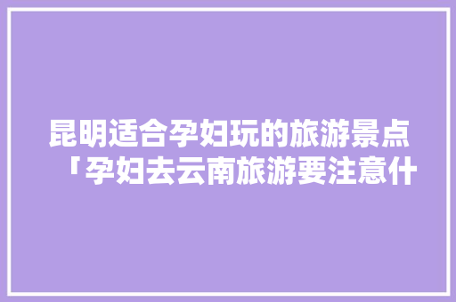 昆明适合孕妇玩的旅游景点「孕妇去云南旅游要注意什么」 昆明适合孕妇玩的旅游景点「孕妇去云南旅游要注意什么」 时尚穿搭