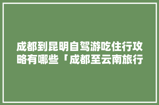 成都到昆明自驾游吃住行攻略有哪些「成都至云南旅行攻略」 成都到昆明自驾游吃住行攻略有哪些「成都至云南旅行攻略」 旅游攻略