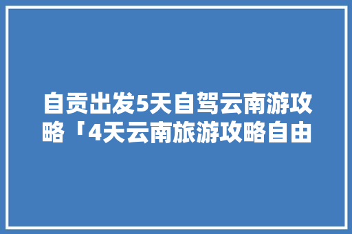 自贡出发5天自驾云南游攻略「4天云南旅游攻略自由行攻略」 自贡出发5天自驾云南游攻略「4天云南旅游攻略自由行攻略」 健康母婴