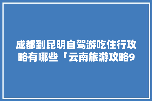 成都到昆明自驾游吃住行攻略有哪些「云南旅游攻略9月份6天」 成都到昆明自驾游吃住行攻略有哪些「云南旅游攻略9月份6天」 健康母婴