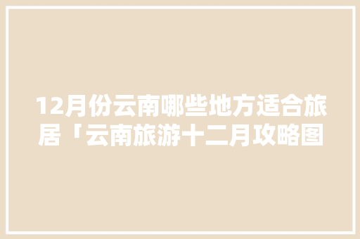 12月份云南哪些地方适合旅居「云南旅游十二月攻略图片」 12月份云南哪些地方适合旅居「云南旅游十二月攻略图片」 健康母婴