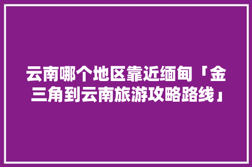 云南哪个地区靠近缅甸「金三角到云南旅游攻略路线」 云南哪个地区靠近缅甸「金三角到云南旅游攻略路线」 健康母婴