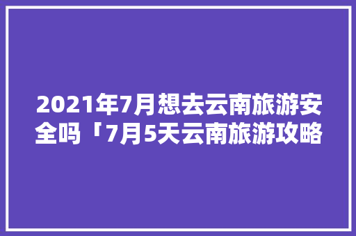 2021年7月想去云南旅游安全吗「7月5天云南旅游攻略大全」 2021年7月想去云南旅游安全吗「7月5天云南旅游攻略大全」 时尚穿搭