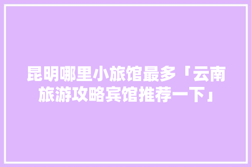 昆明哪里小旅馆最多「云南旅游攻略宾馆推荐一下」 昆明哪里小旅馆最多「云南旅游攻略宾馆推荐一下」 健康母婴