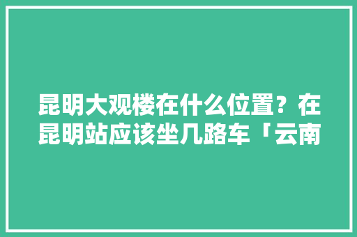 昆明大观楼在什么位置？在昆明站应该坐几路车「云南大观楼门票价格」 昆明大观楼在什么位置？在昆明站应该坐几路车「云南大观楼门票价格」 健康母婴