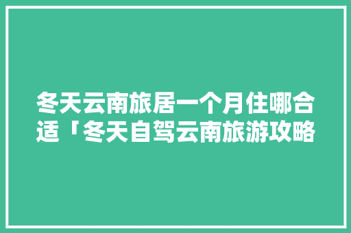 冬天云南旅居一个月住哪合适「冬天自驾云南旅游攻略大全」 冬天云南旅居一个月住哪合适「冬天自驾云南旅游攻略大全」 时尚穿搭