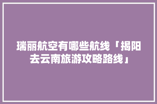 瑞丽航空有哪些航线「揭阳去云南旅游攻略路线」 瑞丽航空有哪些航线「揭阳去云南旅游攻略路线」 汽车常识
