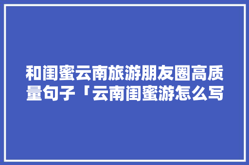 和闺蜜云南旅游朋友圈高质量句子「云南闺蜜游怎么写」 和闺蜜云南旅游朋友圈高质量句子「云南闺蜜游怎么写」 旅游攻略