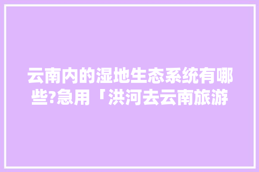 云南内的湿地生态系统有哪些?急用「洪河去云南旅游路线攻略图」 云南内的湿地生态系统有哪些?急用「洪河去云南旅游路线攻略图」 时尚穿搭