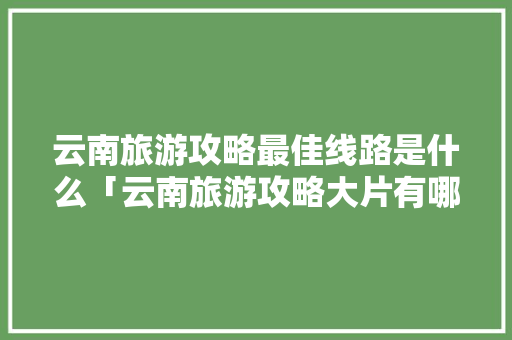 云南旅游攻略最佳线路是什么「云南旅游攻略大片有哪些地方」 云南旅游攻略最佳线路是什么「云南旅游攻略大片有哪些地方」 手机电脑