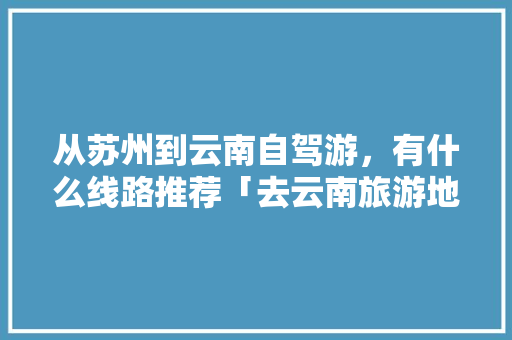 从苏州到云南自驾游，有什么线路推荐「去云南旅游地图攻略图片大全」 从苏州到云南自驾游，有什么线路推荐「去云南旅游地图攻略图片大全」 健康母婴