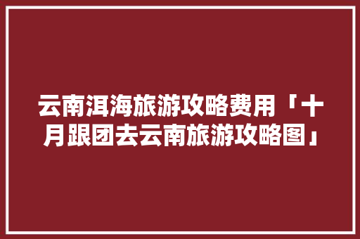云南洱海旅游攻略费用「十月跟团去云南旅游攻略图」 云南洱海旅游攻略费用「十月跟团去云南旅游攻略图」 旅游攻略
