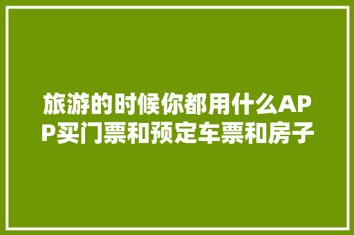 旅游的时候你都用什么APP买门票和预定车票和房子「云南旅游订票攻略最新」 旅游的时候你都用什么APP买门票和预定车票和房子「云南旅游订票攻略最新」 汽车常识