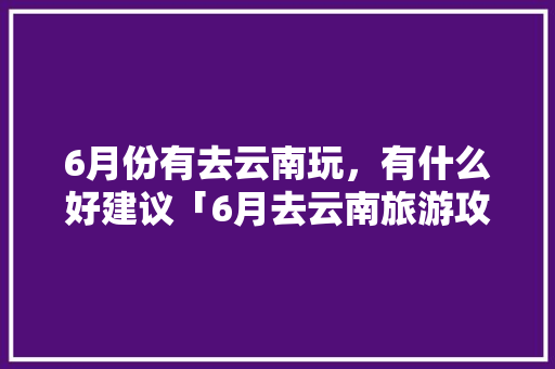 6月份有去云南玩，有什么好建议「6月去云南旅游攻略路线图」 6月份有去云南玩，有什么好建议「6月去云南旅游攻略路线图」 教育法律
