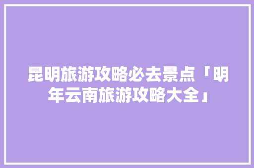 昆明旅游攻略必去景点「明年云南旅游攻略大全」 昆明旅游攻略必去景点「明年云南旅游攻略大全」 手机电脑