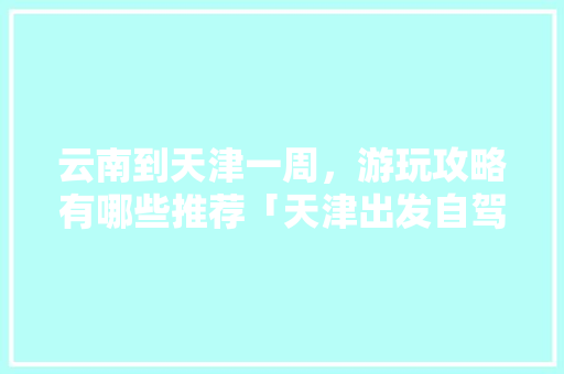 云南到天津一周，游玩攻略有哪些推荐「天津出发自驾游云南20日游」 云南到天津一周，游玩攻略有哪些推荐「天津出发自驾游云南20日游」 汽车常识