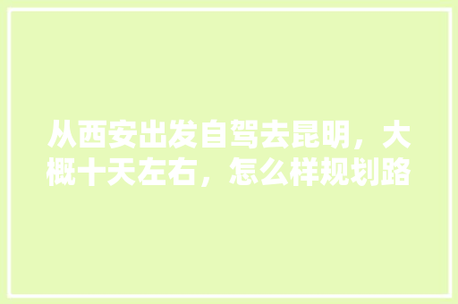 从西安出发自驾去昆明，大概十天左右，怎么样规划路线最合适「云南旅游去西安攻略路线」 从西安出发自驾去昆明，大概十天左右，怎么样规划路线最合适「云南旅游去西安攻略路线」 手机电脑