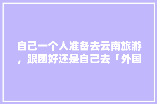 自己一个人准备去云南旅游，跟团好还是自己去「外国游客到云南旅游攻略图」 自己一个人准备去云南旅游，跟团好还是自己去「外国游客到云南旅游攻略图」 教育法律