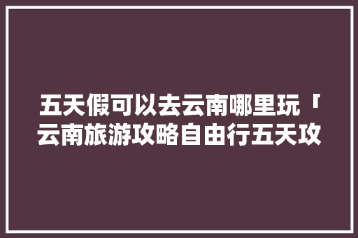 五天假可以去云南哪里玩「云南旅游攻略自由行五天攻略」 五天假可以去云南哪里玩「云南旅游攻略自由行五天攻略」 时尚穿搭