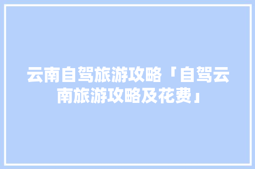云南自驾旅游攻略「自驾云南旅游攻略及花费」 云南自驾旅游攻略「自驾云南旅游攻略及花费」 汽车常识