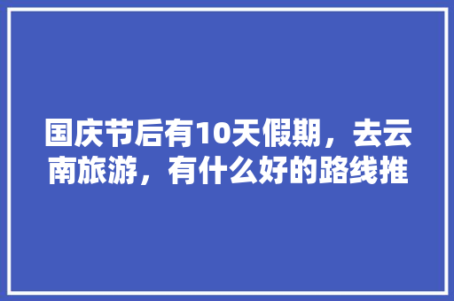 国庆节后有10天假期，去云南旅游，有什么好的路线推荐「云南旅游假日旅游攻略图片」 国庆节后有10天假期，去云南旅游，有什么好的路线推荐「云南旅游假日旅游攻略图片」 旅游攻略
