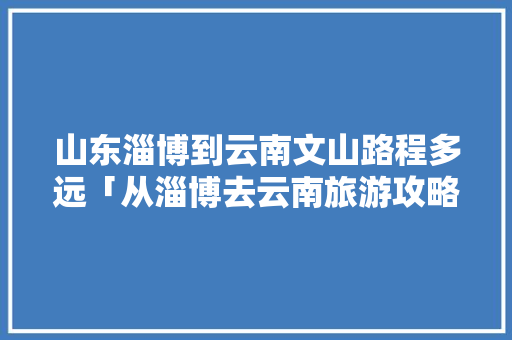山东淄博到云南文山路程多远「从淄博去云南旅游攻略图片大全最新」 山东淄博到云南文山路程多远「从淄博去云南旅游攻略图片大全最新」 健康母婴
