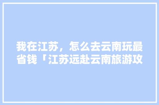 我在江苏，怎么去云南玩最省钱「江苏远赴云南旅游攻略图片」 我在江苏，怎么去云南玩最省钱「江苏远赴云南旅游攻略图片」 汽车常识
