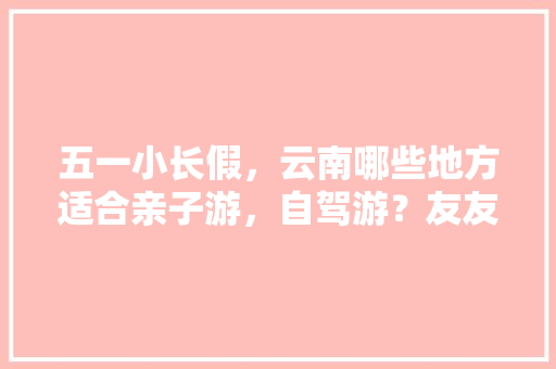五一小长假，云南哪些地方适合亲子游，自驾游？友友们分享下「云南旅游攻略卡丁车游玩路线」 五一小长假，云南哪些地方适合亲子游，自驾游？友友们分享下「云南旅游攻略卡丁车游玩路线」 时尚穿搭